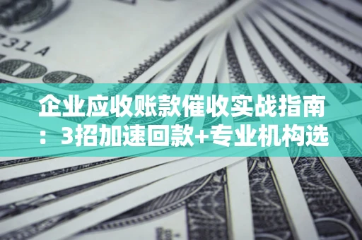 武汉企业应收账款催收实战指南：3招加速回款+专业机构选择避坑